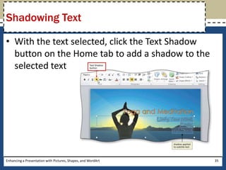 With the text selected, click the Text Shadow button on the Home tab to add a shadow to the selected textEnhancing a Presentation with Pictures, Shapes, and WordArt35Shadowing Text