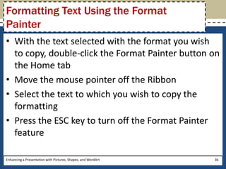 With the text selected with the format you wish to copy, double-click the Format Painter button on the Home tabMove the mouse pointer off the RibbonSelect the text to which you wish to copy the formattingPress the ESC key to turn off the Format Painter featureEnhancing a Presentation with Pictures, Shapes, and WordArt36Formatting Text Using the Format Painter
