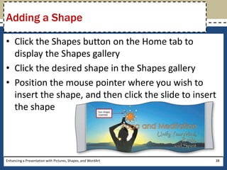 Click the Shapes button on the Home tab to display the Shapes galleryClick the desired shape in the Shapes galleryPosition the mouse pointer where you wish to insert the shape, and then click the slide to insert the shapeEnhancing a Presentation with Pictures, Shapes, and WordArt38Adding a Shape