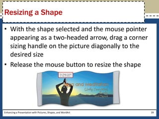 With the shape selected and the mouse pointer appearing as a two-headed arrow, drag a corner sizing handle on the picture diagonally to the desired sizeRelease the mouse button to resize the shapeEnhancing a Presentation with Pictures, Shapes, and WordArt39Resizing a Shape