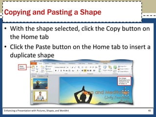 With the shape selected, click the Copy button on the Home tabClick the Paste button on the Home tab to insert a duplicate shapeEnhancing a Presentation with Pictures, Shapes, and WordArt40Copying and Pasting a Shape