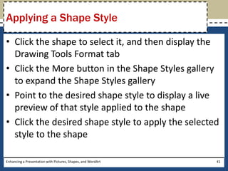 Click the shape to select it, and then display the Drawing Tools Format tabClick the More button in the Shape Styles gallery to expand the Shape Styles galleryPoint to the desired shape style to display a live preview of that style applied to the shapeClick the desired shape style to apply the selected style to the shapeEnhancing a Presentation with Pictures, Shapes, and WordArt41Applying a Shape Style