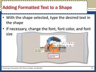 With the shape selected, type the desired text in the shapeIf necessary, change the font, font color, and font sizeEnhancing a Presentation with Pictures, Shapes, and WordArt43Adding Formatted Text to a Shape