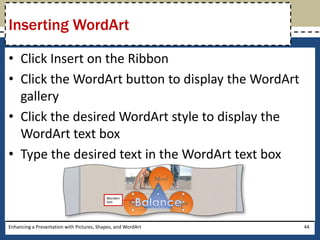 Click Insert on the RibbonClick the WordArt button to display the WordArt galleryClick the desired WordArt style to display the WordArt text boxType the desired text in the WordArt text boxEnhancing a Presentation with Pictures, Shapes, and WordArt44Inserting WordArt