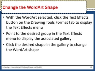 With the WordArt selected, click the Text Effects button on the Drawing Tools Format tab to display the Text Effects menuPoint to the desired group in the Text Effects menu to display the associated galleryClick the desired shape in the gallery to change the WordArt shapeEnhancing a Presentation with Pictures, Shapes, and WordArt45Change the WordArt Shape