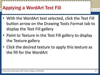 With the WordArt text selected, click the Text Fill button arrow on the Drawing Tools Format tab to display the Text Fill galleryPoint to Texture in the Text Fill gallery to display the Texture galleryClick the desired texture to apply this texture as the fill for the WordArtEnhancing a Presentation with Pictures, Shapes, and WordArt47Applying a WordArt Text Fill