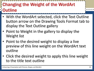 With the WordArt selected, click the Text Outline button arrow on the Drawing Tools Format tab to display the Text Outline galleryPoint to Weight in the gallery to display the Weight listPoint to the desired weight to display a live preview of this line weight on the WordArt text outlineClick the desired weight to apply this line weight to the title text outlineEnhancing a Presentation with Pictures, Shapes, and WordArt49Changing the Weight of the WordArt Outline
