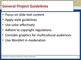 Focus on slide text contentApply style guidelinesUse color effectivelyAdhere to copyright regulationsConsider graphics for multicultural audiencesUse WordArt in moderationEnhancing a Presentation with Pictures, Shapes, and WordArt5General Project Guidelines