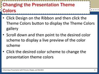 Click Design on the Ribbon and then click the Theme Colors button to display the Theme Colors galleryScroll down and then point to the desired color scheme to display a live preview of the color schemeClick the desired color scheme to change the presentation theme colorsEnhancing a Presentation with Pictures, Shapes, and WordArt6Changing the Presentation Theme Colors