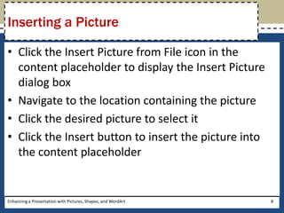 Click the Insert Picture from File icon in the content placeholder to display the Insert Picture dialog boxNavigate to the location containing the pictureClick the desired picture to select itClick the Insert button to insert the picture into the content placeholderEnhancing a Presentation with Pictures, Shapes, and WordArt8Inserting a Picture