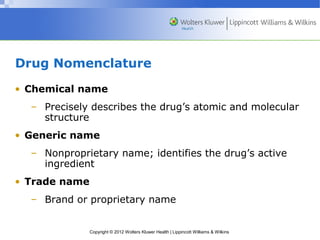 Drug Nomenclature 
• Chemical name 
– Precisely describes the drug’s atomic and molecular 
Copyright © 2012 Wolters Kluwer Health | Lippincott Williams & Wilkins 
structure 
• Generic name 
– Nonproprietary name; identifies the drug’s active 
ingredient 
• Trade name 
– Brand or proprietary name 
 