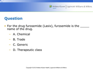 Copyright © 2012 Wolters Kluwer Health | Lippincott Williams & Wilkins 
Question 
• For the drug furosemide (Lasix), furosemide is the _____ 
name of the drug. 
– A. Chemical 
– B. Trade 
– C. Generic 
– D. Therapeutic class 
 
