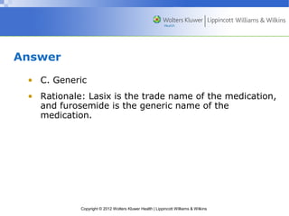 Copyright © 2012 Wolters Kluwer Health | Lippincott Williams & Wilkins 
Answer 
• C. Generic 
• Rationale: Lasix is the trade name of the medication, 
and furosemide is the generic name of the 
medication. 
 