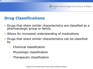 Drug Classifications 
• Drugs that share similar characteristics are classified as a 
pharmacologic group or family. 
• Allows for increased understanding of medications 
• Drugs that share similar characteristics can be classified 
by 
– Chemical classification 
– Physiologic classification 
– Therapeutic classification 
Copyright © 2012 Wolters Kluwer Health | Lippincott Williams & Wilkins 
 