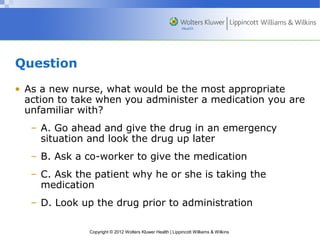 Copyright © 2012 Wolters Kluwer Health | Lippincott Williams & Wilkins 
Question 
• As a new nurse, what would be the most appropriate 
action to take when you administer a medication you are 
unfamiliar with? 
– A. Go ahead and give the drug in an emergency 
situation and look the drug up later 
– B. Ask a co-worker to give the medication 
– C. Ask the patient why he or she is taking the 
medication 
– D. Look up the drug prior to administration 
 