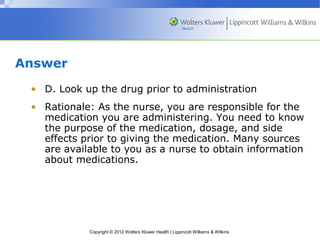 Copyright © 2012 Wolters Kluwer Health | Lippincott Williams & Wilkins 
Answer 
• D. Look up the drug prior to administration 
• Rationale: As the nurse, you are responsible for the 
medication you are administering. You need to know 
the purpose of the medication, dosage, and side 
effects prior to giving the medication. Many sources 
are available to you as a nurse to obtain information 
about medications. 
 