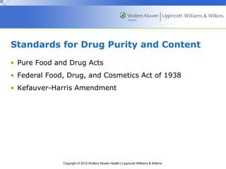 Standards for Drug Purity and Content 
• Pure Food and Drug Acts 
• Federal Food, Drug, and Cosmetics Act of 1938 
• Kefauver-Harris Amendment 
Copyright © 2012 Wolters Kluwer Health | Lippincott Williams & Wilkins 
 