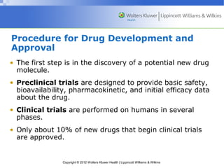 Procedure for Drug Development and 
Approval 
• The first step is in the discovery of a potential new drug 
molecule. 
• Preclinical trials are designed to provide basic safety, 
bioavailability, pharmacokinetic, and initial efficacy data 
about the drug. 
• Clinical trials are performed on humans in several 
phases. 
• Only about 10% of new drugs that begin clinical trials 
are approved. 
Copyright © 2012 Wolters Kluwer Health | Lippincott Williams & Wilkins 
 