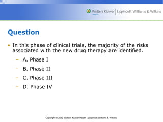 Copyright © 2012 Wolters Kluwer Health | Lippincott Williams & Wilkins 
Question 
• In this phase of clinical trials, the majority of the risks 
associated with the new drug therapy are identified. 
– A. Phase I 
– B. Phase II 
– C. Phase III 
– D. Phase IV 
 