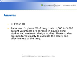 Copyright © 2012 Wolters Kluwer Health | Lippincott Williams & Wilkins 
Answer 
• C. Phase III 
• Rationale: In phase III of drug trials, 1,000 to 3,000 
patient volunteers are enrolled in double-blind 
studies and crossover design studies. These studies 
are monitored closely to evaluate the safety and 
effectiveness of the drug. 
 