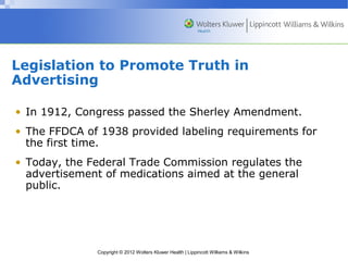 Legislation to Promote Truth in 
Advertising 
• In 1912, Congress passed the Sherley Amendment. 
• The FFDCA of 1938 provided labeling requirements for 
the first time. 
• Today, the Federal Trade Commission regulates the 
advertisement of medications aimed at the general 
public. 
Copyright © 2012 Wolters Kluwer Health | Lippincott Williams & Wilkins 
 