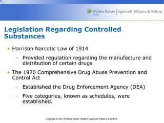Legislation Regarding Controlled 
Substances 
• Harrison Narcotic Law of 1914 
– Provided regulation regarding the manufacture and 
distribution of certain drugs 
• The 1970 Comprehensive Drug Abuse Prevention and 
Control Act 
– Established the Drug Enforcement Agency (DEA) 
– Five categories, known as schedules, were 
established. 
Copyright © 2012 Wolters Kluwer Health | Lippincott Williams & Wilkins 
 