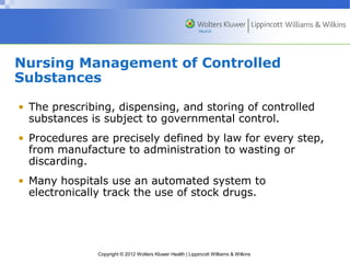Nursing Management of Controlled 
Substances 
• The prescribing, dispensing, and storing of controlled 
substances is subject to governmental control. 
• Procedures are precisely defined by law for every step, 
from manufacture to administration to wasting or 
discarding. 
• Many hospitals use an automated system to 
electronically track the use of stock drugs. 
Copyright © 2012 Wolters Kluwer Health | Lippincott Williams & Wilkins 
 