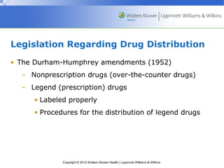 Legislation Regarding Drug Distribution 
• The Durham-Humphrey amendments (1952) 
– Nonprescription drugs (over-the-counter drugs) 
– Legend (prescription) drugs 
• Labeled properly 
• Procedures for the distribution of legend drugs 
Copyright © 2012 Wolters Kluwer Health | Lippincott Williams & Wilkins 
 