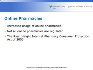 Online Pharmacies 
• Increased usage of online pharmacies 
• Not all online pharmacies are regulated 
• The Ryan Haight Internet Pharmacy Consumer Protection 
Act of 2005 
Copyright © 2012 Wolters Kluwer Health | Lippincott Williams & Wilkins 
 