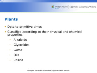 Plants 
• Date to primitive times 
• Classified according to their physical and chemical 
properties 
– Alkaloids 
– Glycosides 
– Gums 
– Oils 
– Resins 
Copyright © 2012 Wolters Kluwer Health | Lippincott Williams & Wilkins 
 
