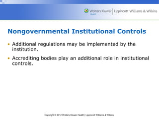 Nongovernmental Institutional Controls 
• Additional regulations may be implemented by the 
institution. 
• Accrediting bodies play an additional role in institutional 
controls. 
Copyright © 2012 Wolters Kluwer Health | Lippincott Williams & Wilkins 
 