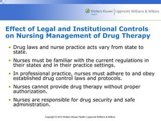 Effect of Legal and Institutional Controls 
on Nursing Management of Drug Therapy 
• Drug laws and nurse practice acts vary from state to 
state. 
• Nurses must be familiar with the current regulations in 
their states and in their practice settings. 
• In professional practice, nurses must adhere to and obey 
established drug control laws and protocols. 
• Nurses cannot provide drug therapy without proper 
authorization. 
• Nurses are responsible for drug security and safe 
administration. 
Copyright © 2012 Wolters Kluwer Health | Lippincott Williams & Wilkins 
 