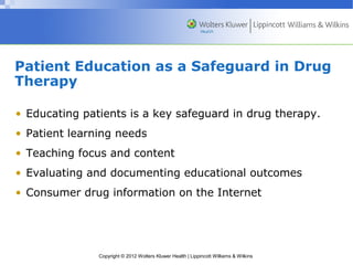 Patient Education as a Safeguard in Drug 
Therapy 
• Educating patients is a key safeguard in drug therapy. 
• Patient learning needs 
• Teaching focus and content 
• Evaluating and documenting educational outcomes 
• Consumer drug information on the Internet 
Copyright © 2012 Wolters Kluwer Health | Lippincott Williams & Wilkins 
 