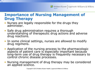 Importance of Nursing Management of 
Drug Therapy 
• Nurses are legally responsible for the drugs they 
administer. 
• Safe drug administration requires a thorough 
understanding of therapeutic drug actions and adverse 
drug reactions. 
• In some clinical settings, nurses are allowed to modify 
drug regimens. 
• Application of the nursing process to the pharmacologic 
aspects of patient care is especially important because 
long-term use of drug therapy is frequently necessary to 
control chronic disease processes. 
• Nursing management of drug therapy may be considered 
an applied science. 
Copyright © 2012 Wolters Kluwer Health | Lippincott Williams & Wilkins 
