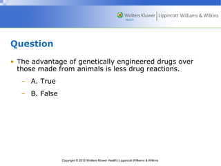 Copyright © 2012 Wolters Kluwer Health | Lippincott Williams & Wilkins 
Question 
• The advantage of genetically engineered drugs over 
those made from animals is less drug reactions. 
– A. True 
– B. False 
 