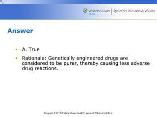 Copyright © 2012 Wolters Kluwer Health | Lippincott Williams & Wilkins 
Answer 
• A. True 
• Rationale: Genetically engineered drugs are 
considered to be purer, thereby causing less adverse 
drug reactions. 
 