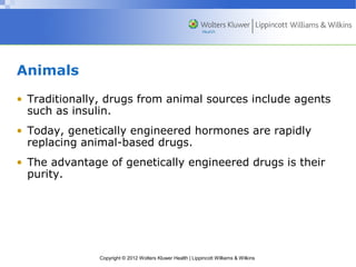 Copyright © 2012 Wolters Kluwer Health | Lippincott Williams & Wilkins 
Animals 
• Traditionally, drugs from animal sources include agents 
such as insulin. 
• Today, genetically engineered hormones are rapidly 
replacing animal-based drugs. 
• The advantage of genetically engineered drugs is their 
purity. 
 