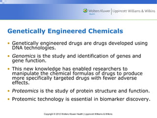 Genetically Engineered Chemicals 
• Genetically engineered drugs are drugs developed using 
DNA technologies. 
• Genomics is the study and identification of genes and 
gene function. 
• This new knowledge has enabled researchers to 
manipulate the chemical formulas of drugs to produce 
more specifically targeted drugs with fewer adverse 
effects. 
• Proteomics is the study of protein structure and function. 
• Proteomic technology is essential in biomarker discovery. 
Copyright © 2012 Wolters Kluwer Health | Lippincott Williams & Wilkins 
 