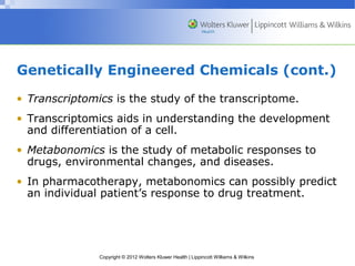 Genetically Engineered Chemicals (cont.) 
• Transcriptomics is the study of the transcriptome. 
• Transcriptomics aids in understanding the development 
and differentiation of a cell. 
• Metabonomics is the study of metabolic responses to 
drugs, environmental changes, and diseases. 
• In pharmacotherapy, metabonomics can possibly predict 
an individual patient’s response to drug treatment. 
Copyright © 2012 Wolters Kluwer Health | Lippincott Williams & Wilkins 
 