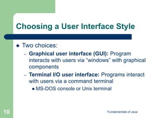 Fundamentals of Java
10
Choosing a User Interface Style
 Two choices:
– Graphical user interface (GUI): Program
interacts with users via “windows” with graphical
components
– Terminal I/O user interface: Programs interact
with users via a command terminal
 MS-DOS console or Unix terminal
 
