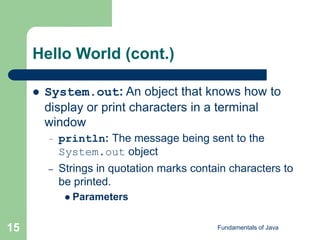 Fundamentals of Java
15
Hello World (cont.)
 System.out: An object that knows how to
display or print characters in a terminal
window
– println: The message being sent to the
System.out object
– Strings in quotation marks contain characters to
be printed.
 Parameters
 