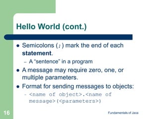 Fundamentals of Java
16
Hello World (cont.)
 Semicolons (;) mark the end of each
statement.
– A “sentence” in a program
 A message may require zero, one, or
multiple parameters.
 Format for sending messages to objects:
– <name of object>.<name of
message>(<parameters>)
 