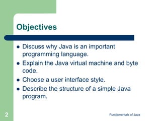 Fundamentals of Java
2
Objectives
 Discuss why Java is an important
programming language.
 Explain the Java virtual machine and byte
code.
 Choose a user interface style.
 Describe the structure of a simple Java
program.
 