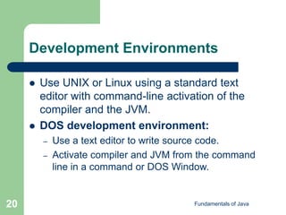 Fundamentals of Java
20
Development Environments
 Use UNIX or Linux using a standard text
editor with command-line activation of the
compiler and the JVM.
 DOS development environment:
– Use a text editor to write source code.
– Activate compiler and JVM from the command
line in a command or DOS Window.
 