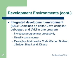 Fundamentals of Java
21
Development Environments (cont.)
 Integrated development environment
(IDE): Combines an editor, Java compiler,
debugger, and JVM in one program
– Increases programmer productivity
– Usually costs money
– Examples: Metrowerks Code Warrior, Borland
JBuilder, BlueJ, and JGrasp
 