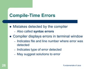 Fundamentals of Java
26
Compile-Time Errors
 Mistakes detected by the compiler
– Also called syntax errors
 Compiler displays errors in terminal window
– Indicates file and line number where error was
detected
– Indicates type of error detected
– May suggest solutions to error
 
