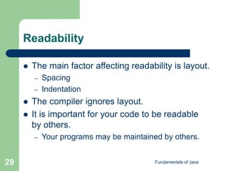 Fundamentals of Java
29
Readability
 The main factor affecting readability is layout.
– Spacing
– Indentation
 The compiler ignores layout.
 It is important for your code to be readable
by others.
– Your programs may be maintained by others.
 