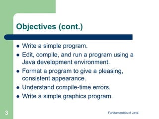 Fundamentals of Java
3
Objectives (cont.)
 Write a simple program.
 Edit, compile, and run a program using a
Java development environment.
 Format a program to give a pleasing,
consistent appearance.
 Understand compile-time errors.
 Write a simple graphics program.
 
