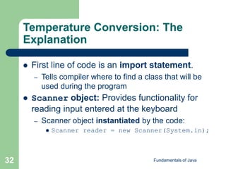 Fundamentals of Java
32
Temperature Conversion: The
Explanation
 First line of code is an import statement.
– Tells compiler where to find a class that will be
used during the program
 Scanner object: Provides functionality for
reading input entered at the keyboard
– Scanner object instantiated by the code:
 Scanner reader = new Scanner(System.in);
 