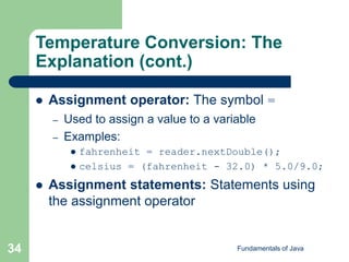 Fundamentals of Java
34
Temperature Conversion: The
Explanation (cont.)
 Assignment operator: The symbol =
– Used to assign a value to a variable
– Examples:
 fahrenheit = reader.nextDouble();
 celsius = (fahrenheit - 32.0) * 5.0/9.0;
 Assignment statements: Statements using
the assignment operator
 